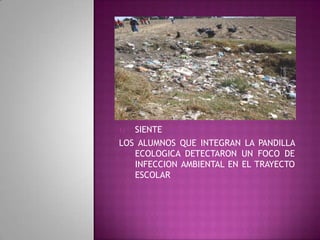 1) SIENTE
LOS ALUMNOS QUE INTEGRAN LA PANDILLA
ECOLOGICA DETECTARON UN FOCO DE
INFECCION AMBIENTAL EN EL TRAYECTO
ESCOLAR