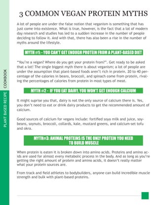 PLANTBASEDRECIPECOOKBOOK
3 COMMON VEGAN PROTEIN MYTHS
A lot of people are under the false notion that veganism is something that has
just come into existence. What is true, however, is the fact that a lot of modern
day research and studies has led to a sudden increase in the number of people
deciding to follow it. And with that, there has also been a rise in the number of
myths around the lifestyle.
MYTH #1: - YOU CAN’T GET ENOUGH PROTEIN FROM A PLANT-BASED DIET
“You’re a vegan? Where do you get your protein from?”. Get ready to be asked
that a lot! The single biggest myth there is about veganism; a lot of people are
under the assumption that plant-based foods aren’t rich in protein. 20 to 40 per-
centage of the calories in beans, broccoli, and spinach come from protein, rival-
ing the percentages of calories from protein in most types of meat.
MYTH #2 - IF YOU EAT DAIRY, YOU WON’T GET ENOUGH CALCIUM
It might suprise you that, dairy is not the only source of calcium there is. Yes,
you don’t need to eat or drink dairy products to get the recommended amount of
calcium.
Good sources of calcium for vegans include: fortified soya milk and juice, soy-
beans, soynuts, broccoli, collards, kale, mustard greens, and calcium-set tofu
and okra.
MYTH#3: ANIMAL PROTEINS IS THE ONLY PROTEIN YOU NEED
TO BUILD MUSCLE
When protein is eaten it is broken down into amino acids. Proteins and amino ac-
ids are used for almost every metabolic process in the body. And as long as you’re
getting the right amount of protein and amino acids, it doesn’t really matter
what your protein sources are.
From track and field athletes to bodybuilders, anyone can build incredible muscle
strength and bulk with plant-based proteins.
 