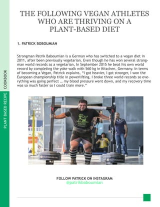 PLANTBASEDRECIPECOOKBOOK
THE FOLLOWING VEGAN ATHLETES
WHO ARE THRIVING ON A
PLANT-BASED DIET
1. PATRICK BOBOUMIAN
Strongman Patrik Baboumian is a German who has switched to a vegan diet in
2011, after been previously vegetarian. Even though he has won several strong-
man world records as a vegetarian, In September 2015 he beat his own world
record by completing the yoke walk with 560 kg in Kitzchen, Germany. In terms
of becoming a Vegan, Patrick explains, “I got heavier, I got stronger, I won the
European championship title in powerlifting, I broke three world records so eve-
rything was going perfect … my blood pressure went down, and my recovery time
was so much faster so I could train more.”
FOLLOW PATRICK ON INSTAGRAM
@patrikbaboumian
 
