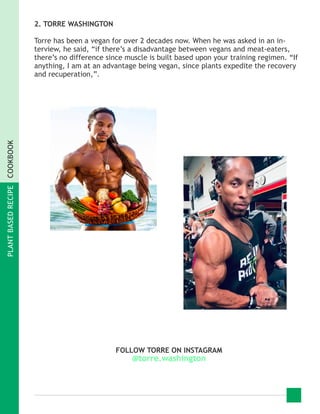 PLANTBASEDRECIPECOOKBOOK
2. TORRE WASHINGTON
Torre has been a vegan for over 2 decades now. When he was asked in an in-
terview, he said, “if there’s a disadvantage between vegans and meat-eaters,
there’s no difference since muscle is built based upon your training regimen. “If
anything, I am at an advantage being vegan, since plants expedite the recovery
and recuperation,”.
FOLLOW TORRE ON INSTAGRAM
@torre.washington
 