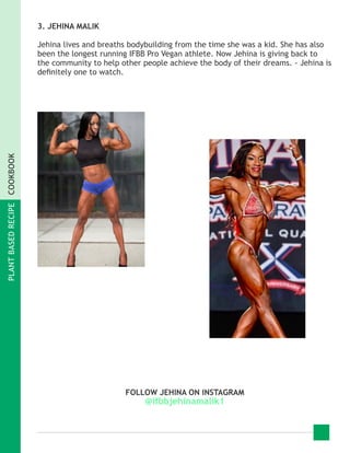 PLANTBASEDRECIPECOOKBOOK
3. JEHINA MALIK
Jehina lives and breaths bodybuilding from the time she was a kid. She has also
been the longest running IFBB Pro Vegan athlete. Now Jehina is giving back to
the community to help other people achieve the body of their dreams. - Jehina is
definitely one to watch.
FOLLOW JEHINA ON INSTAGRAM
@ifbbjehinamalik1
 