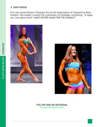 PLANTBASEDRECIPECOOKBOOK
4. ERIN FERGUS
Erin was named Women’s Physique Pro by the Organization of Competitive Body-
builders. She couldn’t contain her enthusiasm on Facebook, exclaiming, “A vegan
pro, how about that?! I MADE HISTORY AGAIN FOR THE ANIMALS!”
FOLLOW ERIN ON INSTAGRAM
@veganfergiefitness
 