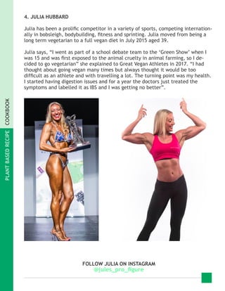 PLANTBASEDRECIPECOOKBOOK
4. JULIA HUBBARD
Julia has been a prolific competitor in a variety of sports, competing internation-
ally in bobsleigh, bodybuilding, fitness and sprinting. Julia moved from being a
long term vegetarian to a full vegan diet in July 2015 aged 39.
Julia says, “I went as part of a school debate team to the ‘Green Show’ when I
was 15 and was first exposed to the animal cruelty in animal farming, so I de-
cided to go vegetarian” she explained to Great Vegan Athletes in 2017. “I had
thought about going vegan many times but always thought it would be too
difficult as an athlete and with travelling a lot. The turning point was my health.
I started having digestion issues and for a year the doctors just treated the
symptoms and labelled it as IBS and I was getting no better”.
FOLLOW JULIA ON INSTAGRAM
@jules_pro_figure
 