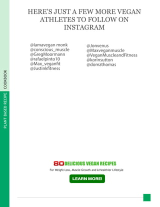 PLANTBASEDRECIPECOOKBOOK
@Iamavegan monk
@conscious_muscle
@GregMoormann
@rafaelpinto10
@Max_veganfit
@Justinkfitness
@Jonvenus
@Maxveganmuscle
@VeganMuscleandFitness
@korinsutton
@domzthomas
HERE’S JUST A FEW MORE VEGAN
ATHLETES TO FOLLOW ON
INSTAGRAM
For Weight Loss, Muscle Growth and A Healthier Lifestyle
 