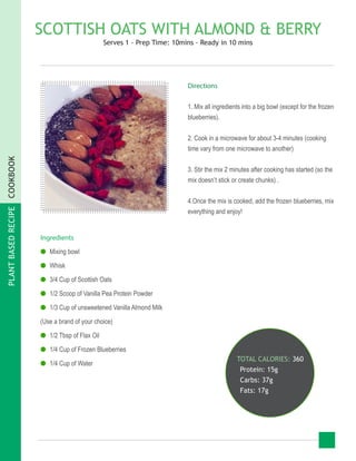 PLANTBASEDRECIPECOOKBOOK
SCOTTISH OATS WITH ALMOND & BERRY
Serves 1 - Prep Time: 10mins - Ready in 10 mins
Ingredients
●● Mixing bowl
●● Whisk
●● 3/4 Cup of Scottish Oats
●● 1/2 Scoop of Vanilla Pea Protein Powder
●● 1/3 Cup of unsweetened Vanilla Almond Milk
(Use a brand of your choice)
●● 1/2 Tbsp of Flax Oil
●● 1/4 Cup of Frozen Blueberries
●● 1/4 Cup of Water
TOTAL CALORIES: 360
Protein: 15g
Carbs: 37g
Fats: 17g
Directions
1. Mix all ingredients into a big bowl (except for the frozen
blueberries).
2. Cook in a microwave for about 3-4 minutes (cooking
time vary from one microwave to another)
3. Stir the mix 2 minutes after cooking has started (so the
mix doesn’t stick or create chunks) .
4.Once the mix is cooked, add the frozen blueberries, mix
everything and enjoy!
 