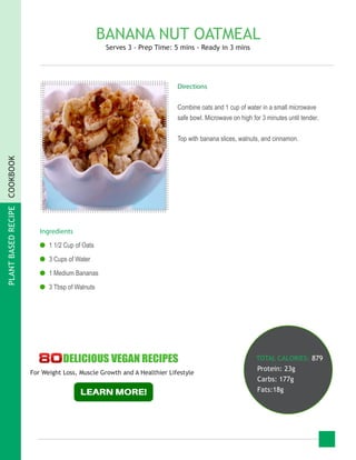 PLANTBASEDRECIPECOOKBOOK
BANANA NUT OATMEAL
Serves 3 - Prep Time: 5 mins - Ready in 3 mins
Ingredients
●● 1 1/2 Cup of Oats
●● 3 Cups of Water
●● 1 Medium Bananas
●● 3 Tbsp of Walnuts
TOTAL CALORIES: 879
Protein: 23g
Carbs: 177g
Fats:18g
Directions
Combine oats and 1 cup of water in a small microwave
safe bowl. Microwave on high for 3 minutes until tender.
Top with banana slices, walnuts, and cinnamon.
For Weight Loss, Muscle Growth and A Healthier Lifestyle
 