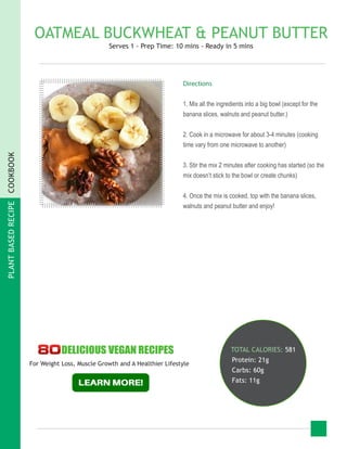 PLANTBASEDRECIPECOOKBOOK
OATMEAL BUCKWHEAT & PEANUT BUTTER
Serves 1 - Prep Time: 10 mins - Ready in 5 mins
TOTAL CALORIES: 581
Protein: 21g
Carbs: 60g
Fats: 11g
Directions
1. Mix all the ingredients into a big bowl (except for the
banana slices, walnuts and peanut butter.)
2. Cook in a microwave for about 3-4 minutes (cooking
time vary from one microwave to another)
3. Stir the mix 2 minutes after cooking has started (so the
mix doesn’t stick to the bowl or create chunks)
4. Once the mix is cooked, top with the banana slices,
walnuts and peanut butter and enjoy!
For Weight Loss, Muscle Growth and A Healthier Lifestyle
 