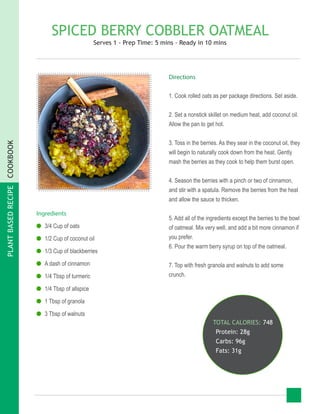 PLANTBASEDRECIPECOOKBOOK
SPICED BERRY COBBLER OATMEAL
Serves 1 - Prep Time: 5 mins - Ready in 10 mins
Ingredients
●● 3/4 Cup of oats
●● 1/2 Cup of coconut oil
●● 1/3 Cup of blackberries
●● A dash of cinnamon
●● 1/4 Tbsp of turmeric
●● 1/4 Tbsp of allspice
●● 1 Tbsp of granola
●● 3 Tbsp of walnuts
Directions
1. Cook rolled oats as per package directions. Set aside.
2. Set a nonstick skillet on medium heat, add coconut oil.
Allow the pan to get hot.
3. Toss in the berries. As they sear in the coconut oil, they
will begin to naturally cook down from the heat. Gently
mash the berries as they cook to help them burst open.
4. Season the berries with a pinch or two of cinnamon,
and stir with a spatula. Remove the berries from the heat
and allow the sauce to thicken.
5. Add all of the ingredients except the berries to the bowl
of oatmeal. Mix very well, and add a bit more cinnamon if
you prefer.
6. Pour the warm berry syrup on top of the oatmeal.
7. Top with fresh granola and walnuts to add some
crunch.
TOTAL CALORIES: 748
Protein: 28g
Carbs: 96g
Fats: 31g
 