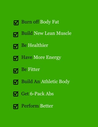 Burn off Body Fat
Build New Lean Muscle
Be Healthier
Have More Energy
Be Fitter
Build An Athletic Body
Get 6-Pack Abs
Perform Better
 