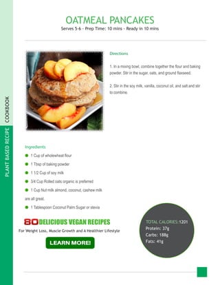 PLANTBASEDRECIPECOOKBOOK
OATMEAL PANCAKES
Serves 5-6 - Prep Time: 10 mins - Ready in 10 mins
Ingredients
●● 1 Cup of wholewheat flour
●● 1 Tbsp of baking powder
●● 1 1/2 Cup of soy milk
●● 3/4 Cup Rolled oats organic is preferred
●● 1 Cup Nut milk almond, coconut, cashew milk
are all great.
●● 1 Tablespoon Coconut Palm Sugar or stevia
TOTAL CALORIES:1201
Protein: 37g
Carbs: 188g
Fats: 41g
Directions
1. In a mixing bowl, combine together the flour and baking
powder. Stir in the sugar, oats, and ground flaxseed.
2. Stir in the soy milk, vanilla, coconut oil, and salt and stir
to combine.
For Weight Loss, Muscle Growth and A Healthier Lifestyle
 