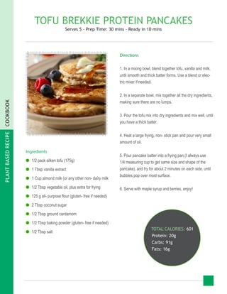 PLANTBASEDRECIPECOOKBOOK
TOFU BREKKIE PROTEIN PANCAKES
Serves 5 - Prep Time: 30 mins - Ready in 10 mins
Ingredients
●● 1/2 pack silken tofu (175g)
●● 1 Tbsp vanilla extract
●● 1 Cup almond milk (or any other non- dairy milk
●● 1/2 Tbsp vegetable oil, plus extra for frying
●● 125 g all- purpose flour (gluten- free if needed)
●● 2 Tbsp coconut sugar
●● 1/2 Tbsp ground cardamom
●● 1/2 Tbsp baking powder (gluten- free if needed)
●● 1/2 Tbsp salt
TOTAL CALORIES: 601
Protein: 20g
Carbs: 91g
Fats: 16g
Directions
1. In a mixing bowl, blend together tofu, vanilla and milk,
until smooth and thick batter forms. Use a blend or elec-
tric mixer if needed.
2. In a separate bowl, mix together all the dry ingredients,
making sure there are no lumps.
3. Pour the tofu mix into dry ingredients and mix well, until
you have a thick batter.
4. Heat a large frying, non- stick pan and pour very small
amount of oil.
5. Pour pancake batter into a frying pan (I always use
1/4 measuring cup to get same size and shape of the
pancake), and fry for about 2 minutes on each side, until
bubbles pop over most surface.
6. Serve with maple syrup and berries, enjoy!
 