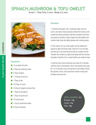 PLANTBASEDRECIPECOOKBOOK
SPINACH,MUSHROOM & TOFU OMELET
Serves 1 - Prep Time: 5 mins - Ready in 2 mins
Ingredients
●● 14 oz silken firm tofu
●● 2 Tbsp of nutritional yeast
●● 2 Tbsp of garlic
●● 1 1/2 tbsp of olive oil
●● 1 Tbsp of salt
●● 1/2 Tbsp of cumin
●● 1/4 Cup of organic coconut flour
●● 1 Tbsp of cornstarch
●● 1 Tbsp of coconut oil
●● 1/2 small onion
●● 1 Cup of mushroom slices
●● 2 Cups of spinach
TOTAL CALORIES: 631
Protein: 44g
Carbs: 54g
Fats: 28g
Directions
1. Combine the garlic, tofu, nutritional yeast, olive oil,
cumin, and salt in food processor. Blend the mixture until
smooth and well combined. Add the cornstarch and flour
and pulse to combine. Heat a large non-stick skillet over
medium-high heat and lightly grease with cooking spray.
2. Pour about 1/2 cup of the batter into the skillet and
spread to about 6-inches wide. Cook for 3 to 5 minutes
until the top is dry then flip and cook for another minute.
Transfer the omelet to a plate and repeat with the remain-
ing batter. Heat the oil in a small skillet over medium heat.
3. Add the onion and mushroom and cook for 3 minutes
until the onion is translucent. Stir in the spinach and cook
for 1 to 2 minutes more until spinach is just wilted. Divide
the spinach, onion, and mushroom mixture among the
omelets and serve hot.
 