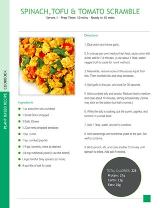 PLANTBASEDRECIPECOOKBOOK
SPINACH,TOFU & TOMATO SCRAMBLE
Serves 1 - Prep Time: 10 mins - Ready in 10 mins
Ingredients
●● 1 oz extra-firm tofu crumbled
●● 1 Small Onion chopped
●● 3 Galic Cloves
●● ¼ Can roma chopped tomatoes
●● 1 tsp. cumin
●● 1 tsp. smoked paprika
●● 1/4 tsp. turmeric, more as desired
●● 1/4 cup nutritional yeast (I use this brand)
●● Large handful baby spinach (or more)
●● A sprinkle of salt for taste
TOTAL CALORIES: 225
Protein: 21g
Carbs: 23g
Fats: 25g
Directions
1. Dice onion and mince garlic.
2. In a large pan over medium-high heat, saute onion with
a little salt for 7-8 minutes. (I use about 3 Tbsp. water/
veggie broth to saute for no-oil method.)
3. Meanwhile, remove some of the excess liquid from
tofu. Then crumble tofu and chop tomatoes.
4. Add garlic to the pan, and cook for 30 seconds.
5. Add crumbled tofu and tomato. Reduce heat to medium
and cook about 10 minutes, stirring occasionally. (Some
may stick on the bottom but that’s normal.)
6. While the tofu is cooking, put the cumin, paprika, and
turmeric in a small bowl.
7. Add 1 Tbsp. water, and stir to combine.
8. Add seasonings and nutritional yeast to the pan. Stir
well to combine.
9. Add spinach, stir, and cook another 3 minutes until
spinach is wilted. Add salt if needed.
 
