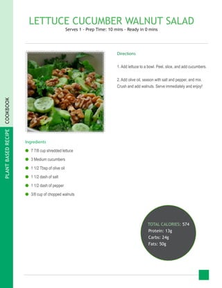 PLANTBASEDRECIPECOOKBOOK
LETTUCE CUCUMBER WALNUT SALAD
Serves 1 - Prep Time: 10 mins - Ready in 0 mins
Ingredients
●● 7 7/8 cup shredded lettuce
●● 3 Medium cucumbers
●● 1 1/2 Tbsp of olive oil
●● 1 1/2 dash of salt
●● 1 1/2 dash of pepper
●● 3/8 cup of chopped walnuts
TOTAL CALORIES: 574
Protein: 13g
Carbs: 24g
Fats: 50g
Directions
1. Add lettuce to a bowl. Peel, slice, and add cucumbers.
2. Add olive oil, season with salt and pepper, and mix.
Crush and add walnuts. Serve immediately and enjoy!
 