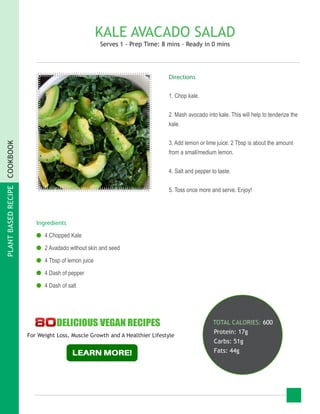 PLANTBASEDRECIPECOOKBOOK
KALE AVACADO SALAD
Serves 1 - Prep Time: 8 mins - Ready in 0 mins
Ingredients
●● 4 Chopped Kale
●● 2 Avadado without skin and seed
●● 4 Tbsp of lemon juice
●● 4 Dash of pepper
●● 4 Dash of salt
TOTAL CALORIES: 600
Protein: 17g
Carbs: 51g
Fats: 44g
Directions
1. Chop kale.
2. Mash avocado into kale. This will help to tenderize the
kale.
3. Add lemon or lime juice. 2 Tbsp is about the amount
from a small/medium lemon.
4. Salt and pepper to taste.
5. Toss once more and serve. Enjoy!
For Weight Loss, Muscle Growth and A Healthier Lifestyle
 