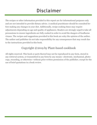 Disclaimer
The recipes or other information provided in this report are for informational purposes only
and are not intended to provide dietary advice. A medical practitioner should be consulted be-
fore making any changes in your diet. Additionally, recipe cooking times may require
adjustments depending on age and quality of appliances. Readers are strongly urged to take all
precausions to ensure ingredients are fully cooked in order to avoid the dangers of foodborne
viruses. The recipes and suggestions provided in this book are soley the opinion of the author.
The author and publisher do not take responsibility for any consequences that may result due
to the instructions provided in this book.
Copyright @2019 by Plant-based cookbook
All rights reserved. This book or parts thereof may not be reproduced in any form, stored in
any retrieval system, or transmitted in any form by any means—electronic, mechanical, photo-
copy, recording, or otherwise—without prior written permission of the publisher, except for the
use of brief quotations in a book review.
 