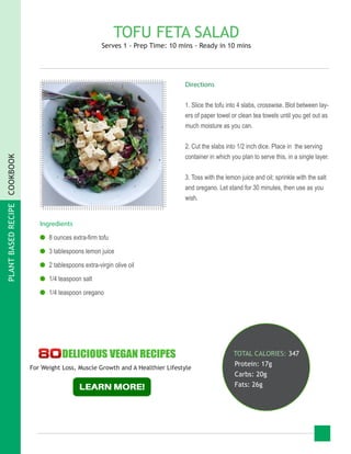 PLANTBASEDRECIPECOOKBOOK
TOFU FETA SALAD
Serves 1 - Prep Time: 10 mins - Ready in 10 mins
Ingredients
●● 8 ounces extra-firm tofu
●● 3 tablespoons lemon juice
●● 2 tablespoons extra-virgin olive oil
●● 1/4 teaspoon salt
●● 1/4 teaspoon oregano
TOTAL CALORIES: 347
Protein: 17g
Carbs: 20g
Fats: 26g
Directions
1. Slice the tofu into 4 slabs, crosswise. Blot between lay-
ers of paper towel or clean tea towels until you get out as
much moisture as you can.
2. Cut the slabs into 1/2 inch dice. Place in the serving
container in which you plan to serve this, in a single layer.
3. Toss with the lemon juice and oil; sprinkle with the salt
and oregano. Let stand for 30 minutes, then use as you
wish.
For Weight Loss, Muscle Growth and A Healthier Lifestyle
 