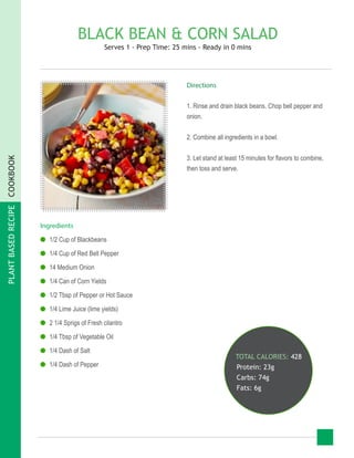 PLANTBASEDRECIPECOOKBOOK
BLACK BEAN & CORN SALAD
Serves 1 - Prep Time: 25 mins - Ready in 0 mins
Ingredients
●● 1/2 Cup of Blackbeans
●● 1/4 Cup of Red Bell Pepper
●● 14 Medium Onion
●● 1/4 Can of Corn Yields
●● 1/2 Tbsp of Pepper or Hot Sauce
●● 1/4 Lime Juice (lime yields)
●● 2 1/4 Sprigs of Fresh cilantro
●● 1/4 Tbsp of Vegetable Oil
●● 1/4 Dash of Salt
●● 1/4 Dash of Pepper
TOTAL CALORIES: 428
Protein: 23g
Carbs: 74g
Fats: 6g
Directions
1. Rinse and drain black beans. Chop bell pepper and
onion.
2. Combine all ingredients in a bowl.
3. Let stand at least 15 minutes for flavors to combine,
then toss and serve.
 