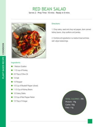 PLANTBASEDRECIPECOOKBOOK
RED BEAN SALAD
Serves 2 - Prep Time: 10 mins - Ready in 0 mins
Ingredients
●● 1 Medium Scallion
●● 1 1/2 cup of Parsley
●● 2/3 Tbsp of Olive Oil
●● 1/3 Salt
●● 1/3 Peopper
●● 1/3 Cup of Bluebell Pepper (sliced)
●● 1 1/3 Cup of Kidney Beans
●● 1/3 Celery Stalks
●● 1/3 Cup of Red Pepper Relish
●● 1/3 Tbsp of Vinegar
TOTAL CALORIES: 396
Protein: 19g
Carbs: 55g
Fats: 11g
Directions
1. Chop celery, seed and chop red pepper, drain canned
kidney beans, chop scallions and parsley.
2. Combine all ingredients in a medium bowl and toss
well; adjust seasonings.
 