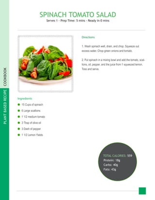 PLANTBASEDRECIPECOOKBOOK
SPINACH TOMATO SALAD
Serves 1 - Prep Time: 5 mins - Ready in 0 mins
Ingredients
●● 15 Cups of spinach
●● 6 Large scallions
●● 1 1/2 medium tomato
●● 3 Tbsp of olive oil
●● 3 Dash of pepper
●● 1 1/2 Lemon Yields
TOTAL CALORIES: 559
Protein: 18g
Carbs: 40g
Fats: 43g
Directions
1. Wash spinach well, drain, and chop. Squeeze out
excess water. Chop green onions and tomato.
2. Put spinach in a mixing bowl and add the tomato, scal-
lions, oil, pepper, and the juice from 1 squeezed lemon.
Toss and serve.
 