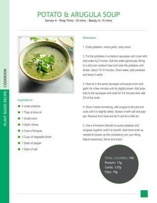 PLANTBASEDRECIPECOOKBOOK
POTATO & ARUGULA SOUP
Serves 4 - Prep Time: 10 mins - Ready in 15 mins
Ingredients
●● 4 small potatoes
●● 1 Tbsp of olive oil
●● 1 Small onion
●● 3 Garlic cloves
●● 3 Cups of Arugula
●● 3 Cups of Vegetable Broth
●● 1 Dash of pepper
●● 1 Dash of salt
TOTAL CALORIES: 745
Protein: 17g
Carbs: 137g
Fats: 15g
Directions
1. Cube potatoes, mince garlic, chop onion.
2. Put the potatoes in a medium saucepan and cover with
cold water by 2 inches. Salt the water generously. Bring
to a boil over medium heat and cook the potatoes until
tender, about 10-12 minutes. Drain water, peel potatoes
and leave it aside.
3. Heat oil in the same saucepan and saute onion and
garlic for a few minutes until its slightly brown. Add pota-
toes to the saucepan and cook for 3-5 minutes then add
2/3 of the broth.
4. Once it starts simmering, add arugula to the pot and
cook until it is slightly wilted. Season it with salt and pep-
per. Remove from heat and let it cool for a little bit.
5. Use a immersion blender to puree potatoes and
arugulas together until it is smooth. Add more broth as
needed to loosen up the consistency per your liking.
Adjust seasoning. Serve and enjoy!
 