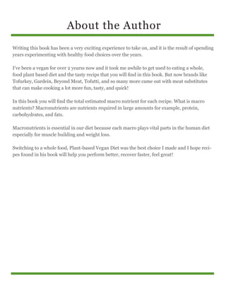 About the Author
Writing this book has been a very exciting experience to take on, and it is the result of spending
years experimenting with healthy food choices over the years.
I’ve been a vegan for over 2 yearss now and it took me awhile to get used to eating a whole,
food plant based diet and the tasty recips that you will find in this book. But now brands like
Tofurkey, Gardein, Beyond Meat, Tofutti, and so many more came out with meat substitutes
that can make cooking a lot more fun, tasty, and quick!
In this book you will find the total estimated macro nutrient for each recipe. What is macro
nutrients? Macronutrients are nutrients required in large amounts for example, protein,
carbohydrates, and fats.
Macronutrients is essential in our diet because each macro plays vital parts in the human diet
especially for muscle building and weight loss.
Switching to a whole food, Plant-based Vegan Diet was the best choice I made and I hope reci-
pes found in his book will help you perform better, recover faster, feel great!
 