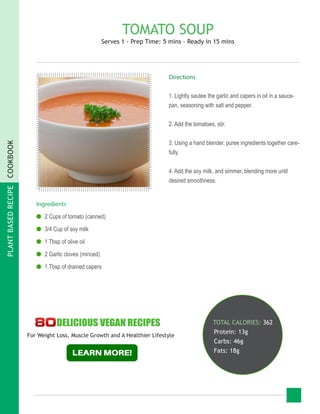 PLANTBASEDRECIPECOOKBOOK
TOMATO SOUP
Serves 1 - Prep Time: 5 mins - Ready in 15 mins
Ingredients
●● 2 Cups of tomato (canned)
●● 3/4 Cup of soy milk
●● 1 Tbsp of olive oil
●● 2 Garlic cloves (minced)
●● 1 Tbsp of drained capers
TOTAL CALORIES: 362
Protein: 13g
Carbs: 46g
Fats: 18g
Directions
1. Lightly sautee the garlic and capers in oil in a sauce-
pan, seasoning with salt and pepper.
2. Add the tomatoes, stir.
3. Using a hand blender, puree ingredients together care-
fully.
4. Add the soy milk, and simmer, blending more until
desired smoothness.
For Weight Loss, Muscle Growth and A Healthier Lifestyle
 