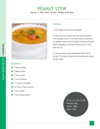 PLANTBASEDRECIPECOOKBOOK
PEANUT STEW
Serves 1 - Prep Time: 10 mins - Ready in 30 mins
Ingredients
●● 1 Medium potato
●● 1 Medium onion
●● 1 Tbsp of garlic
●● 1 can of tomatoes
●● 1 1/2 cups of chickpeas
●● 1/8 Tbsp of Thyme (leaves)
●● 1 Cup of water
●● 1 Cup of peanut butter
TOTAL CALORIES:2185
Protein: 92g
Carbs: 184g
Fats: 137g
Directions
1. Chop potato and dice onion and garlic.
2. Cook onion over medium heat until soft and translu-
cent. Add garlic and stir. Then add tomatoes, peanut but-
ter, garbanzo beans, and stir. Season with thyme and add
potato. Depending on desired thickness, add 1-2 cups
water and stir.
3. Cover and cook on low-medium low heat for 25-35
minutes. The soup is ready when the potatoes are cooked
through. Enjoy!
 