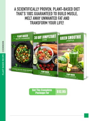 A SCIENTIFICALLY PROVEN, PLANT-BASED DIET
THAT’S 100% GUARANTEED TO BUILD MUSLE,
MELT AWAY UNWANTED FAT AND
TRANSFORM YOUR LIFE!
Get The Complete
Package For $12.95
PLANTBASEDRECIPECOOKBOOK
 