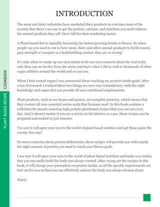 PLANTBASEDRECIPECOOKBOOK
INTRODUCTION
The meat and dairy industries have marketed their products to convince most of the
country that there’s no way to get the protein, calcium, and nutrition you need without
the animal products they sell. Don’t fall for their marketing tactics.
A Plant-based diet is rapiadliy becoming the fastest growing trends in fitness. So when
people say you need to eat to have meat, dairy and other animal products to build muscle,
gain strength or compete in a bodybuilding contest, they are so wrong!
It’s only when we make up our own minds to do our own research about the real truth,
only then can we be free from the norm and that’s what I did as well as thousands of other
vegan athletes around the world and so can you.
When I first turned vegan I was concerned about reaching my protein intake goals. After
a ton of research I realised these two things are now way contradictory: with the right
knowledge and vegan diet can provide all your nutritional requirements.
Plant products, such as soy beans and quinoa, are complete proteins, which means that
they contain all nine essential amino acids that humans need. In this book contains a
collection 80 mouth-watering high protein plantbased recipes that you can eat every
day. And it doesn’t matter if you are a novice in the kitchen or a pro, these recipes can be
prepared and cooked in just minutes.
I’m sure it will open your eyes to the world of plant-based nutriton and get those gains the
cruelty-free way!
No more concerns about protein deficiencies, these recipes will provide you with exactly
the right amount of protein you need to reach your fitness goals.
I am sure it will open your eyes to the world of plant-based nutrition and make you realize
that you can easily build the body you always wanted. After trying out the recipes in this
book, it will change your perception on protein intake, as all the specific requirements are
laid out for you so that you can effectively achieve the body you always dreamt about.
Enjoy!
 