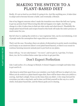 PLANTBASEDRECIPECOOKBOOK
MAKING THE SWITCH TO A
PLANT-BASED DIET
Really, It’s not as hard as you think it’s going to be. Just like anything new, it takes time
to adapt and to become become a habit. and eventually a lifestyle.
One of my biggest concerns when I made the transition was where the hell was I going
to get my protein from? Discovering this did not happen over night. Just like any
change to a diet, it takes time to find out what works and what doesn’t. Thankfully the
simple plant-based foods and recipes found in this book will make the entire process so
much easier for you.
But let’s face it, making the switch to a ‘non-vegetarian’ diet, can be overwhelming. A lot
of people make the assumption that vegan diets are restrictive.
That’s not the case. Nowadays there are plenty of alternatives to pretty much everything
you’d enjoy as an omnivore (there’s even plant based bacon!), so there is no excuse to
continue harming innocent animals just to put food on our plates.
Some will say, “we are only human”, “we crave”, and we give in. I get that, I’ve been
there, too. So I’ve written below some tips on how to get past this.
Don’t Expect Perfection
Like I said earlier, it’s a change in lifestyle. It doesn’t happen overnight and takes time
to get used to it.
Also keep in mind that apart from your mindset, your body will have to adapt to it, too.
When you do switch to a plant-based vegan diet, there will be times when you yield to a
craving. And that’s alright. Focus on the times that you didn’t. A few steps forward for
everytime you take a step back, and in time you’ll find yourself on the way to a 100%
whole, food plant-based diet, and the fitness goals you’re chasing.
 