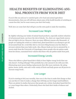 PLANTBASEDRECIPECOOKBOOK
HEALTH BENEFITS OF ELIMINATING ANI-
MAL PRODUCTS FROM YOUR DIET
If you’re like me and you’ve watched quite a few food and animal agriculture
documentaries, then you will will know about some of the health benefits of switching to
a meat-free diet, but for some reason your don’t feel ready.
Well, here are some facts that will give you the extra push to make the transition.
Increased Lose Weight
By slightly reducing your intake of animal-based products, especially modest reduction
of red processed meat, can lower the risk of obesity. Yes, there are vegan foods sources
that are high in fat too. However, there are many different reasons why thousands of
people are making the switch to a whole food, plant based diet in an attempt to get rid
of unwanted body fat. A rich fiber diet is a lot more filing because your less likely to
eat more calories than your body needs. Also, fibours foods are low in saturated fat. A
recent study from the University of Copenhagen shows people who ate patties made
from fava beans, consumed fewer calories that those who ate patties made from pork.
Increased Energy Levels
Those who follows a plant-based diet is likely to have higher energy levels than one
who doesn’t. Feeling lethargic? This probably has a fair amount to do with your diet.
Eliminating meat means finding replacements that offer more nutrients. By eating
grains, beans, lentils, nuts and a wide variety of fruits and leafy greens are all proven to
increase enegy levels .
Live Longer
If you’re starting to feel your morality, then now is the time to make that change so that
you can then it’s time to make a change that will help you live longer (and healthier).
There are plenty fo studies that prove that people eat a whole, food plant based diet live
4-7 years longer than others. Particularly those who limit their intake of tabacco and
alcohol.
 