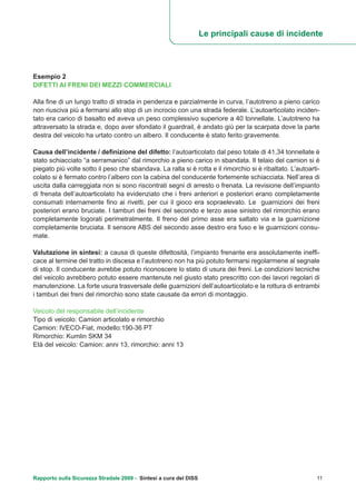 Rapporto sulla Sicurezza Stradale 2009 - Sintesi a cura del DISS 11
Esempio 2
DIFETTI AI FRENI DEI MEZZI COMMERCIALI
Alla fine di un lungo tratto di strada in pendenza e parzialmente in curva, l’autotreno a pieno carico
non riusciva più a fermarsi allo stop di un incrocio con una strada federale. L’autoarticolato inciden-
tato era carico di basalto ed aveva un peso complessivo superiore a 40 tonnellate. L’autotreno ha
attraversato la strada e, dopo aver sfondato il guardrail, è andato giù per la scarpata dove la parte
destra del veicolo ha urtato contro un albero. Il conducente è stato ferito gravemente.
Causa dell’incidente / definizione del difetto: l’autoarticolato dal peso totale di 41,34 tonnellate è
stato schiacciato “a serramanico” dal rimorchio a pieno carico in sbandata. Il telaio del camion si è
piegato più volte sotto il peso che sbandava. La ralla si è rotta e il rimorchio si è ribaltato. L’autoarti-
colato si è fermato contro l’albero con la cabina del conducente fortemente schiacciata. Nell’area di
uscita dalla carreggiata non si sono riscontrati segni di arresto o frenata. La revisione dell’impianto
di frenata dell’autoarticolato ha evidenziato che i freni anteriori e posteriori erano completamente
consumati internamente fino ai rivetti, per cui il gioco era sopraelevato. Le guarnizioni dei freni
posteriori erano bruciate. I tamburi dei freni del secondo e terzo asse sinistro del rimorchio erano
completamente logorati perimetralmente. Il freno del primo asse era saltato via e la guarnizione
completamente bruciata. Il sensore ABS del secondo asse destro era fuso e le guarnizioni consu-
mate.
Valutazione in sintesi: a causa di queste difettosità, l’impianto frenante era assolutamente ineffi-
cace al termine del tratto in discesa e l’autotreno non ha più potuto fermarsi regolarmene al segnale
di stop. Il conducente avrebbe potuto riconoscere lo stato di usura dei freni. Le condizioni tecniche
del veicolo avrebbero potuto essere mantenute nel giusto stato prescritto con dei lavori regolari di
manutenzione. La forte usura trasversale delle guarnizioni dell’autoarticolato e la rottura di entrambi
i tamburi dei freni del rimorchio sono state causate da errori di montaggio.
Veicolo del responsabile dell’incidente
Tipo di veicolo: Camion articolato e rimorchio
Camion: IVECO-Fiat, modello:190-36 PT
Rimorchio: Kumlin SKM 34
Età del veicolo: Camion: anni 13, rimorchio: anni 13
Le principali cause di incidente
 