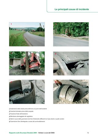 Rapporto sulla Sicurezza Stradale 2009 - Sintesi a cura del DISS 12
1 Andamento della strada prima dell’arrivo al punto dell’incidente
2 Guardrail sfondato prima della scarpata
3 Posizione finale dell’autotreno
4 Membrana danneggiata del regolatore
5 Stati di usura delle guarnizioni dei freni fortemente differenti tra l’asse destro e quello sinistro
6 Guarnizione freni disintegrata a causa del surriscaldamento
1 2
3 4
5 6
Le principali cause di incidente
 