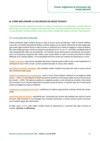Rapporto sulla Sicurezza Stradale 2009 - Sintesi a cura del DISS 13
Come migliorare la sicurezza dei
mezzi pesanti
III. COME MIGLIORARE LA SICUREZZA DEI MEZZI PESANTI
Potenziamento delle dotazioni di bordo con sistemi di assistenza al conducente, aumento dell’uso
delle cinture di sicurezza, maggiore sicurezza del carico, revisioni periodiche del mezzo sono, insie-
me ad altri fattori, fondamentali per ridurre gli incidenti stradali che vedono coinvolti i mezzi pesanti.
3.1 La sicurezza del conducente
Fattori particolari degli incidenti dovuti ai colpi di sonno sono ad esempio i tratti di strada rettilinei,
l’oscurità, una ridotta intensità del traffico o anche lunghe ore al volante. Dal punto di vista stagionale,
gran parte degli incidenti dovuti a colpi di sonno si verificano tra il mese di maggio e il mese di ottobre.
Nel corso della giornata i sinistri avvengono soprattutto tra le 14 e le 17, cioè nella cosiddetta fase di
calo prestazionale delle ore pomeridiane. Gli incidenti dovuti all’eccessiva stanchezza che presen-
tano una frequenza superiore alla media, sono quelli relativi ai salti di corsia (movimenti di sterzo
effettuati non a tempo debito). Tra le possibilità tecniche contro gli incidenti da stanchezza vi sono:
bande rumorose, che corrono parallele alla linea di demarcazione delle corsie e che impediscono il
verificarsi di circa il 40% di tutti i sinistri prodotti dal salto di corsia verso destra;
architettura stradale variegata, che potrebbe evitare incidenti provocati dai colpi di sonno dovuti
alla monotonia della guida;
sistemi di assistenza al conducente, come il Lane Guard System (sistema di sorveglianza della
corsia – LGS) o il Lane Departure Warning System (sistema di rilevazione della corsia di percorrenza
del veicolo – LDW). Tali sistemi emettono un segnale acustico o una vibrazione al sedile o allo sterzo
nel momento in cui il veicolo abbandona la propria corsia di marcia, in maniera tale che il conducente
possa correggere la propria traiettoria;
migliorare la postazione di lavoro, sottoforma di cabine ergonomiche e idonee all’età del condu-
cente;
ausili nella fase di scarico, soprattutto per i conducenti più anziani servirebbero per ridurre il carico
di lavoro. Nel momento in cui l’impegno loro richiesto diminuisce, si riduce anche il rischio di provo-
care incidenti legati alla stanchezza.
Di fatto, però, vi è un solo valido rimedio contro la stanchezza e il pericolo dei colpi di sonno al
volante: dormire a sufficienza.
 