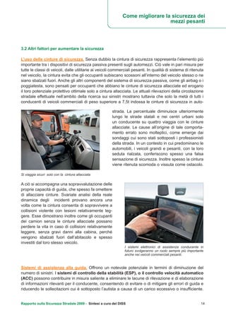 Rapporto sulla Sicurezza Stradale 2009 - Sintesi a cura del DISS 14
3.2 Altri fattori per aumentare la sicurezza
L’uso delle cinture di sicurezza. Senza dubbio la cintura di sicurezza rappresenta l’elemento più
importante tra i dispositivi di sicurezza passiva presenti sugli automezzi. Ciò vale in pari misura per
tutte le classi di veicoli, dalle utilitarie ai veicoli commerciali pesanti. In qualità di sistema di ritenuta
nel veicolo, la cintura evita che gli occupanti subiscano scossoni all’interno del veicolo stesso o ne
siano sbalzati fuori. Anche gli altri componenti del sistema di sicurezza passiva, come gli airbag o i
poggiatesta, sono pensati per occupanti che abbiano le cinture di sicurezza allacciate ed erogano
il loro potenziale protettivo ottimale solo a cintura allacciata. Le attuali rilevazioni della circolazione
stradale effettuate nell’ambito della ricerca sui sinistri mostrano tuttavia che solo la metà di tutti i
conducenti di veicoli commerciali di peso superiore a 7,5t indossa le cinture di sicurezza in auto-
strada. La percentuale diminuisce ulteriormente
lungo le strade statali e nei centri urbani solo
un conducente su quattro viaggia con le cinture
allacciate. Le cause all’origine di tale comporta-
mento errato sono molteplici, come emerge dai
sondaggi cui sono stati sottoposti i professionisti
della strada. In un contesto in cui predominano le
automobili, i veicoli grandi e pesanti, con la loro
seduta rialzata, conferiscono spesso una falsa
sensazione di sicurezza. Inoltre spesso la cintura
viene ritenuta scomoda o vissuta come ostacolo.
A ciò si accompagna una sopravvalutazione delle
proprie capacità di guida, che spesso fa omettere
di allacciare cinture. Svariate analisi della reale
dinamica degli incidenti provano ancora una
volta come la cintura consenta di sopravvivere a
collisioni violente con lesioni relativamente leg-
gere. Esse dimostrano inoltre come gli occupanti
dei camion senza le cinture allacciate possano
perdere la vita in caso di collisioni relativamente
leggere, senza gravi danni alla cabina, perché
vengono sbalzati fuori dall’abitacolo e spesso
investiti dal loro stesso veicolo.
Sistemi di assistenza alla guida. Offrono un notevole potenziale in termini di diminuzione del
numero di sinistri. I sistemi di controllo della stabilità (ESP), o il controllo velocità automatico
(ACC) possono contribuire in misura saliente a eliminare le lacune di rilevazione e di elaborazione
di informazioni rilevanti per il conducente, consentendo di evitare o di mitigare gli errori di guida e
riducendo le sollecitazioni cui è sottoposto l’autista a causa di un carico eccessivo o insufficiente.
Si viaggia sicuri solo con la cintura allacciata
I sistemi elettronici di assistenza conducente in
futuro svolgeranno un ruolo sempre più importante
anche nei veicoli commerciali pesanti.
Come migliorare la sicurezza dei
mezzi pesanti
 
