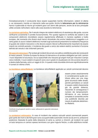 Rapporto sulla Sicurezza Stradale 2009 - Sintesi a cura del DISS 15
Complessivamente il conducente deve essere supportato tramite informazioni, sistemi di allerta
o, se necessario, tramite un intervento nella sua guida. Anche le telecamere per la retromarcia
hanno il potenziale di ridurre gli incidenti gravi con danni alle persone, anche se la loro principale
utilità consiste nell’evitare i danni alle cose durante la retromarcia.
La revisione periodica. Se il veicolo integra dei sistemi elettronici di assistenza alla guida, occorre
verificarne ovviamente il corretto funzionamento. Per questa ragione le verifiche dei sistemi e dei
componenti elettronici dovrebbero essere regolarmente effettuate in maniera capillare a livello
europeo, dal momento che diversi studi hanno dimostrato che anche l’elettronica è soggetta a un
certo grado di usura I sistemi elettronici montati sugli autoveicoli presentano la medesima frequenza
di guasto dei sistemi meccanici e che devono essere ritenuti sufficientemente importanti da essere
inseriti nei controlli periodici. L’incidenza dei guasti a carico dei sistemi elettrici aumenta in funzione
dell’età del veicolo e dei chilometri percorsi.
Gli specchi retrovisori. Per evitare gli incidenti dovuti ad una cattiva visibilità da parte dei conducenti
di mezzi pesanti, l’Unione Europea ha deciso di intervenire e di rendere obbligatori per tutti i camion
i nuovi dispositivi di sicurezza, tra cui specchietti che riducano gli angoli morti per misurare il campo
visivo indiretto. I nuovi sistemi di specchi sono ora in grado di visualizzare ciò che avviene davanti e
a destra della fiancata, entro un raggio di 2m. In questo modo dovrebbe diminuire significativamente
il numero di vittime e feriti.
Le bordature retroriflettenti. Le bordature retroriflettenti applicate sui veicoli commerciali devono
essere prese assolutamente
in considerazione quale con-
tributo attivo per una mag-
giore sicurezza delle strade,
perché permettono ai veicoli
di essere visibili chiaramente
già da grande distanza,
riducendo di conseguenza il
numero dei tamponamenti.
All’interno di una bordura
completa è consentita anche
una pubblicità discreta per
mezzo di pellicole debolmen-
te riflettenti.
Le protezioni antincastro. In caso di incidenti che vedono coinvolti veicoli commerciali pesanti,
gran parte dei morti e dei feriti gravi sono occupanti delle automobili. Anche se da anni la protezione
posteriore ribassata fa parte della dotazione di serie su camion e rimorchi, gli incidenti nei quali
un’auto tampona un camion spesso terminano con gravi ingiurie fisiche, a volte addirittura mortali.
Confronto tra gli specchi vecchi e nuovi, utilizzando lo specchio retrovisore
di prossimità.
Come migliorare la sicurezza dei
mezzi pesanti
 