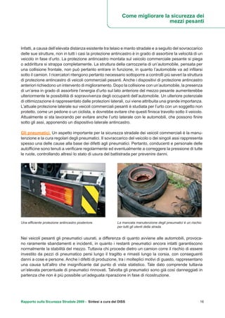 Rapporto sulla Sicurezza Stradale 2009 - Sintesi a cura del DISS 16
Infatti, a causa dell’elevata distanza esistente tra telaio e manto stradale e a seguito del sovraccarico
delle sue strutture, non in tutti i casi la protezione antincastro è in grado di assorbire la velocità di un
veicolo in fase d’urto. La protezione antincastro montata sul veicolo commerciale pesante si piega
o addirittura si strappa completamente. La struttura della carrozzeria di un’automobile, pensata per
una collisione frontale, non può pertanto entrare in funzione, in quanto l’automobile va ad infilarsi
sotto il camion. I ricercatori ritengono pertanto necessario sottoporre a controlli più severi la struttura
di protezione antincastro di veicoli commerciali pesanti. Anche i dispositivi di protezione antincastro
anteriori richiedono un intervento di miglioramento. Dopo la collisione con un’automobile, la presenza
di un’area in grado di assorbire l’energia d’urto sul lato anteriore del mezzo pesante aumenterebbe
ulteriormente le possibilità di sopravvivenza degli occupanti dell’automobile. Un ulteriore potenziale
di ottimizzazione è rappresentato dalle protezioni laterali, cui viene attribuita una grande importanza.
L’attuale protezione laterale sui veicoli commerciali pesanti è studiata per l’urto con un soggetto non
protetto, come un pedone o un ciclista, e dovrebbe evitare che questi finisca travolto sotto il veicolo.
Attualmente si sta lavorando per evitare anche l’urto laterale con le automobili, che possono finire
sotto gli assi, apponendo un dispositivo laterale antincastro.
Gli pneumatici. Un aspetto importante per la sicurezza stradale dei veicoli commerciali è la manu-
tenzione e la cura regolari degli pneumatici. Il sovraccarico del veicolo o dei singoli assi rappresenta
spesso una delle cause alla base dei difetti agli pneumatici. Pertanto, conducenti e personale delle
autofficine sono tenuti a verificare regolarmente ed eventualmente a correggere la pressione di tutte
le ruote, controllando altresì lo stato di usura del battistrada per prevenire danni.
Nei veicoli pesanti gli pneumatici usurati, a differenza di quanto avviene alle automobili, provoca-
no raramente sbandamenti e incidenti, in quanto i restanti pneumatici ancora intatti garantiscono
normalmente la stabilità del mezzo. Tuttavia chi procede dietro un camion corre il rischio di essere
investito da pezzi di pneumatico persi lungo il tragitto e rimasti lungo la corsia, con conseguenti
danni a cose e persone. Anche i difetti di produzione, tra i molteplici motivi di guasto, rappresentano
una causa tutt’altro che insignificante dal punto di vista statistico. Tale dato comprende tuttavia
un’elevata percentuale di pneumatici rinnovati. Talvolta gli pneumatici sono già così danneggiati in
partenza che non è più possibile un’adeguata riparazione in fase di ricostruzione.
Una efficiente protezione antincastro posteriore. La mancata manutenzione degli pneumatici è un rischio
per tutti gli utenti della strada.
Come migliorare la sicurezza dei
mezzi pesanti
 