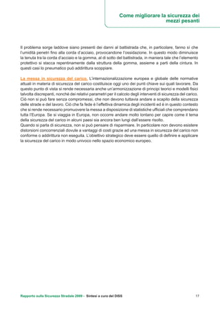 Rapporto sulla Sicurezza Stradale 2009 - Sintesi a cura del DISS 17
Il problema sorge laddove siano presenti dei danni al battistrada che, in particolare, fanno sì che
l’umidità penetri fino alla corda d’acciaio, provocandone l’ossidazione. In questo modo diminuisce
la tenuta tra la corda d’acciaio e la gomma, al di sotto del battistrada, in maniera tale che l’elemento
protettivo si stacca repentinamente dalla struttura della gomma, assieme a parti della cintura. In
questi casi lo pneumatico può addirittura scoppiare.
La messa in sicurezza del carico. L’internazionalizzazione europea e globale delle normative
attuali in materia di sicurezza del carico costituisce oggi uno dei punti chiave sui quali lavorare. Da
questo punto di vista si rende necessaria anche un’armonizzazione di principi teorici e modelli fisici
talvolta discrepanti, nonché dei relativi parametri per il calcolo degli interventi di sicurezza del carico.
Ciò non si può fare senza compromessi, che non devono tuttavia andare a scapito della sicurezza
delle strade e del lavoro. Ciò che fa fede è l’effettiva dinamica degli incidenti ed è in questo contesto
che si rende necessario promuovere la messa a disposizione di statistiche ufficiali che comprendano
tutta l’Europa. Se si viaggia in Europa, non occorre andare molto lontano per capire come il tema
della sicurezza del carico in alcuni paesi sia ancora ben lungi dall’essere risolto.
Quando si parla di sicurezza, non si può pensare di risparmiare. In particolare non devono esistere
distorsioni concorrenziali dovute a vantaggi di costi grazie ad una messa in sicurezza del carico non
conforme o addirittura non eseguita. L’obiettivo strategico deve essere quello di definire e applicare
la sicurezza del carico in modo univoco nello spazio economico europeo.
Come migliorare la sicurezza dei
mezzi pesanti
 