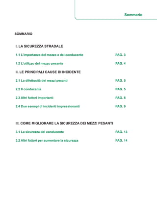 SOMMARIO
I. LA SICUREZZA STRADALE
1.1 L’importanza del mezzo e del conducente PAG. 3
1.2 L’utilizzo del mezzo pesante PAG. 4
II. LE PRINCIPALI CAUSE DI INCIDENTE
2.1 La difettosità dei mezzi pesanti PAG. 5
2.2 Il conducente PAG. 5
2.3 Altri fattori importanti PAG. 8
2.4 Due esempi di incidenti impressionanti PAG. 9
III. COME MIGLIORARE LA SICUREZZA DEI MEZZI PESANTI
3.1 La sicurezza del conducente PAG. 13
3.2 Altri fattori per aumentare la sicurezza PAG. 14
Sommario
 