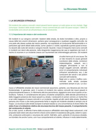 I. LA SICUREZZA STRADALE
Gli incidenti che vedono coinvolti i mezzi pesanti hanno spesso un esito grave se non mortale. Oggi
comunque i bestioni della strada restano i mezzi commerciali più usati nei paesi europei. I fattori di
incidentalità sono dovuti sia all’automezzo che al conducente.
1.1 L’importanza del mezzo e del conducente
Gli incidenti in cui vengono coinvolti i bestioni della strada, da dodici tonnellate e oltre, proprio a
causa delle loro enormi dimensioni, portano gravi conseguenze a qualsiasi soggetto coinvolto; da
una parte allo stesso autista del mezzo pesante, ma soprattutto al conducente dell’automobile e in
particolare agli utenti deboli della strada, come i pedoni o i ciclisti, soprattutto quando questi si trova-
no davanti alle ruote del veicolo e vengono travolti. Quando i mezzi di trasporto merci sono coinvolti
in incidenti con danni alle persone, nella stragrande maggioranza dei casi si registrano dei morti. Il
rischio di incorrere in un incidente cresce con l’aumentare del chilometraggio percorso. Gli incidenti
La Sicurezza Stradale
di solito hanno più di una causa. Da
un lato troviamo le cause generali
(condizioni della strada, condizioni
meteorologiche, ostacoli, ecc..)
collegate all’incidente e non ai
singoli soggetti coinvolti, dall’altro
errori di comportamento individuali
(infrazioni semaforiche, ecc...) dei
conducenti dei veicoli o dei pedoni
coinvolti nell’incidente.
Negli anni a venire il traffico com-
merciale sulle strade europee
aumenterà sempre di più. La sicu-
rezza e l’affidabilità stradale dei mezzi commerciali assumono, pertanto, una rilevanza più che mai
fondamentale. In generale, però, il numero di incidenti che vedono coinvolti dei mezzi pesanti è
proporzionalmente basso e, in riferimento alla loro percorrenza, oggigiorno sono sicuri quanto un’au-
tovettura. Tuttavia, in considerazione del parco circolante complessivo, delle elevate percorrenze e
della maggiore presenza dei mezzi pesanti su strada, i conducenti di camion corrono un rischio fino
a sei volte maggiore di essere coinvolti in un incidente, rispetto ad altri utenti della strada. Qualsiasi
persona che muore o che resta gravemente ferita in seguito ad incidente stradale è sempre una di
troppo. La sicurezza sulle strade europee è sempre basata su una concomitanza di diversi fattori: lo
stato d’uso e la dotazione relativa ala sicurezza tecnica del mezzo pesante, il comportamento
del conducente al volante.
Da un lato, quindi, si affronta il tema della sicurezza e affidabilità viaria degli stessi autoveicoli, a tal
proposito basti citare solo alcuni termini chiave come sistemi di assistenza alla guida, sistemi a spec-
chio, protezione antincastro o sicurezza dei carichi. Dall’altro, però, parlando di sicurezza stradale,
va ricordato che anche l’uomo, con il suo comportamento al volante, influisce in modo determinante.
Rapporto sulla Sicurezza Stradale 2009 - Sintesi a cura del DISS 3
 