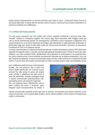 Autisti esausti rappresentano un enorme pericolo così come lo sono i conducenti senza cintura di
sicurezza allacciata. A causa del loro elevato carico di lavoro i conducenti più anziani presentano un
rischio di incidente non indifferente.
1.2 L’utilizzo del mezzo pesante
“Fa una puzza tremenda, per non parlare del rumore, appesta l’ambiente e provoca code inter-
minabili”. Questa è l’immagine negativa che ancora oggi viene associata nella maggior parte dei
casi ai veicoli commerciali pesanti. Di conseguenza i produttori si sono impegnati a migliorare i loro
veicoli pesanti con un enorme dispendio tecnologico per adempiere ai rigidi parametri ambientali. In
particolare negli anni scorsi è stato fatto molto per ridurre enormemente il consumo di carburante,
l’emissione di CO2 e di sostanze nocive.
Il veicolo commerciale è un elemento fondamentale per il nostro benessere e copre il 70% dell’intera
capacità di trasporto merci. Il veicolo commerciale pesante trasporta quasi 100 kg di merce per ogni
cittadino, sia come prodotto finale, direttamente dal produttore al consumatore o al supermercato,
sia come materia prima o come prodotto semilavorato utilizzato per la relativa produzione. Con una
tale capacità di trasporto, il mezzo commerciale supera di dieci volte la ferrovia e il trasporto fluviale
interno. Il punto forte del veicolo commerciale tra l’altro consiste proprio nella sua flessibilità senza
Le principali cause di incidente
pari. A differenza della ferrovia o del trasporto
fluviale, che non possono fare a meno dei
binari e delle rotte fluviali, con il camion si può
arrivare fino alle rampe di carico dei singoli
punti vendita e addirittura fino alla porta di
casa dei destinatari. Questo vantaggio rende
il veicolo commerciale particolarmente indi-
spensabile anche nel trasporto regionale.
Per una distanza breve difficilmente vale la
pena l’utilizzo del treno; il trasporto viene
eseguito quasi esclusivamente su strada. Il
veicolo commerciale soddisfa quindi ogni tipo di servizio; ad esempio può essere utilizzato come
mezzo di soccorso, per la pulizia delle strade e come veicolo postale o come mezzo di trasporto per
mobili o immondizia.
Rapporto sulla Sicurezza Stradale 2009 - Sintesi a cura del DISS 4
 