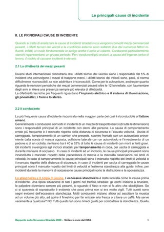 II. LE PRINCIPALI CAUSE DI INCIDENTE
Quando si tratta di analizzare le cause di incidenti stradali in cui vengono coinvolti mezzi commerciali
pesanti, i difetti tecnici dei veicoli e le condizioni esterne sono soltanto due dei numerosi fattori in-
fluenti. Infatti, un ruolo fondamentale lo svolge anche l’uomo al volante. Conducenti particolarmente
stanchi rappresentano un grosso pericolo. Per i conducenti più anziani, a causa dell’ingente carico di
lavoro, il rischio di causare incidenti è elevato.
2.1 La difettosità dei mezzi pesanti
Diversi studi internazionali dimostrano che i difetti tecnici del veicolo siano i responsabili del 5% di
incidenti che coinvolgono i mezzi di trasporto merci. I difetti tecnici dei veicoli sono, però, di norma
difficilmente riconoscibili, se non addirittura irriconoscibili. Come per le autovetture, anche per quanto
riguarda le revisioni periodiche dei mezzi commerciali pesanti oltre le 12 tonnellate, con l’aumentare
degli anni si rileva una presenza sempre più elevata di difettosità.
Le difettosità tecniche più frequenti riguardano l’impianto elettrico e il sistema di illuminazione,
gli pneumatici, i freni e lo sterzo.
2.2 Il conducente
La più frequente causa d’incidente riscontrata nella maggior parte dei casi è riconducibile al fattore
umano.
Generalmente i conducenti coinvolti in incidenti di un mezzo di trasporto merci (di tutte le dimensioni)
sono i responsabili principali di un incidente con danni alle persone. La causa di comportamento
errato più frequente è il mancato rispetto della distanza di sicurezza e l’elevata velocità. Uscita di
carreggiata, tamponamento di un camion che precede, scontro frontale con un autoveicolo prove-
niente dalla corsia di marcia opposta, collisione laterale con un autoveicolo e l’investimento di un
pedone o di un ciclista, rientrano tra il 40 e 62% di tutte le cause di incidenti con morti e feriti gravi.
Gli incidenti avvengono agli incroci stradali, per tamponamento in coda, per uscita di carreggiata e
durante manovre di sorpasso. In caso di incidenti ad un incrocio, le cause principali prevalenti sono
innanzitutto il mancato rispetto della precedenza di marcia e la mancata osservanza dei limiti di
velocità; in caso di tamponamento le cause principali sono il mancato rispetto dei limiti di velocità e
il mancato rispetto della distanza di sicurezza; in caso di incidenti per uscita di carreggiata le cause
principali sono il mancato rispetto dei limiti di velocità e l’estrema stanchezza alla guida: infine, per
incidenti durante la manovra di sorpasso le cause principali sono la distrazione e la spossatezza.
La stanchezza e il colpo di sonno. L’eccessiva stanchezza è stata indicata come la causa prima
d’incidente. Una tipica situazione di tutti i giorni nel traffico stradale: gli occhi iniziano a bruciare,
le palpebre diventano sempre più pesanti, lo sguardo è fisso e non si fa altro che sbadigliare. Se
ci si spaventa di soprassalto è evidente che poco prima non si era molto vigili. Tutti questi sono
segni evidenti dell’eccessiva stanchezza. Molti conducenti iniziano allora ad ascoltare la musica
ad un volume più alto, ad aprire il finestrino per far entrare aria fresca o a bere un caffè. Ma serve
veramente a qualcosa? No! Tutti questi non sono rimedi giusti per combattere la stanchezza. Quello
Le principali cause di incidente
Rapporto sulla Sicurezza Stradale 2009 - Sintesi a cura del DISS 5
 