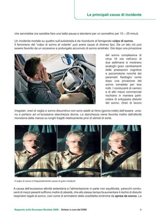 che servirebbe ora sarebbe fare una bella pausa e stendersi per un sonnellino per 10 – 20 minuti.
Un incidente mortale su quattro sull’autostrada è da ricondurre al famigerato colpo di sonno.
Il fenomeno del “colpo di sonno al volante” può avere cause di diverso tipo. Da un lato ciò può
essere favorito da un eccessivo e prolungato accumulo di sonno arretrato. Già dopo una privazione
Le principali cause di incidente
del sonno complessiva di
circa 16 ore nell’arco di
due settimane si mostrano
analoghi gravi cambiamenti
delle prestazioni cognitive
e psicomotorie nonché dei
parametri fisiologici come
dopo una privazione del
sonno completa per due
notti. I conducenti di camion
e di altri mezzi commerciali
rischiano in maniera parti-
colare di sviluppare disturbi
del sonno. Orari di lavoro
irregolari, orari di veglia e sonno discontinui non sono adatti al ritmo (giorno-notte) dell’essere uma-
no e portano ad un’eccessiva stanchezza diurna. La stanchezza viene favorita inoltre dall’attività
monotona della marcia su lunghi tragitti relativamente privi di stimoli di sorta.
Rapporto sulla Sicurezza Stradale 2009 - Sintesi a cura del DISS 6
Il colpo di sonno è frequentemente causa di gravi incidenti.
A causa dell’eccessiva attività sedentaria e l’alimentazione in parte non equilibrata, parecchi condu-
centi di mezzi pesanti soffrono inoltre di obesità, che allo stesso tempo fa aumentare il rischio di disturbi
respiratori legati al sonno, così come di ammalarsi della cosiddetta sindrome da apnea da sonno. La
 