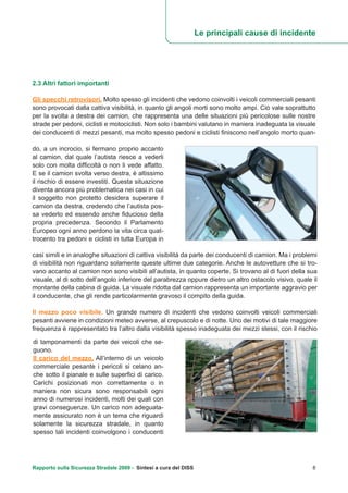 2.3 Altri fattori importanti
Gli specchi retrovisori. Molto spesso gli incidenti che vedono coinvolti i veicoli commerciali pesanti
sono provocati dalla cattiva visibilità, in quanto gli angoli morti sono molto ampi. Ciò vale soprattutto
per la svolta a destra dei camion, che rappresenta una delle situazioni più pericolose sulle nostre
strade per pedoni, ciclisti e motociclisti. Non solo i bambini valutano in maniera inadeguata la visuale
dei conducenti di mezzi pesanti, ma molto spesso pedoni e ciclisti finiscono nell’angolo morto quan-
Le principali cause di incidente
Rapporto sulla Sicurezza Stradale 2009 - Sintesi a cura del DISS 8
do, a un incrocio, si fermano proprio accanto
al camion, dal quale l’autista riesce a vederli
solo con molta difficoltà o non li vede affatto.
E se il camion svolta verso destra, è altissimo
il rischio di essere investiti. Questa situazione
diventa ancora più problematica nei casi in cui
il soggetto non protetto desidera superare il
camion da destra, credendo che l’autista pos-
sa vederlo ed essendo anche fiducioso della
propria precedenza. Secondo il Parlamento
Europeo ogni anno perdono la vita circa quat-
trocento tra pedoni e ciclisti in tutta Europa in
casi simili e in analoghe situazioni di cattiva visibilità da parte dei conducenti di camion. Ma i problemi
di visibilità non riguardano solamente queste ultime due categorie. Anche le autovetture che si tro-
vano accanto al camion non sono visibili all’autista, in quanto coperte. Si trovano al di fuori della sua
visuale, al di sotto dell’angolo inferiore del parabrezza oppure dietro un altro ostacolo visivo, quale il
montante della cabina di guida. La visuale ridotta dal camion rappresenta un importante aggravio per
il conducente, che gli rende particolarmente gravoso il compito della guida.
Il mezzo poco visibile. Un grande numero di incidenti che vedono coinvolti veicoli commerciali
pesanti avviene in condizioni meteo avverse, al crepuscolo e di notte. Uno dei motivi di tale maggiore
frequenza è rappresentato tra l’altro dalla visibilità spesso inadeguata dei mezzi stessi, con il rischio
di tamponamenti da parte dei veicoli che se-
guono.
Il carico del mezzo. All’interno di un veicolo
commerciale pesante i pericoli si celano an-
che sotto il pianale e sulle superfici di carico.
Carichi posizionati non correttamente o in
maniera non sicura sono responsabili ogni
anno di numerosi incidenti, molti dei quali con
gravi conseguenze. Un carico non adeguata-
mente assicurato non è un tema che riguardi
solamente la sicurezza stradale, in quanto
spesso tali incidenti coinvolgono i conducenti
 