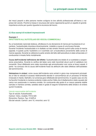 Le principali cause di incidente
Rapporto sulla Sicurezza Stradale 2009 - Sintesi a cura del DISS 9
dei mezzi pesanti e altre persone mentre svolgono la loro attività professionale all’interno o nei
pressi del veicolo. Poiché la messa in sicurezza del carico rappresenta quindi un aspetto di grande
importanza anche per quanto riguarda la sicurezza del lavoro.
2.3 Due esempi di incidenti impressionanti
Esempio 1
DIFETTOSITÀ ALL’AUTOTELAIO DEI VEICOLI COMMERCIALI
Su un’autostrada nazionale tedesca, all’altezza di una deviazione di marcia per la presenza di un
cantiere, l’autoarticolato diventava dinamicamente instabile a causa di una brusca frenata.
Durante l’incidente l’autoarticolato si è ribaltato sul lato sinistro finendo quindi sulla corsia di marcia
opposta. A questo punto l’autotreno si è scontrato con un’autovettura proveniente dalla corsia di
marcia opposta. Durante la collisione la parte sinistra del tetto dell’autovettura è stata schiacciata e il
conducente è rimasto ferito mortalmente.
Causa dell’incidente/ definizione del difetto: l’autoarticolato era dotato di un autotelaio a sospen-
sione pneumatica. Durante la verifica del telaio sono stati riscontrati alcuni punti di saldatura non
consentiti. Gravi difettosità sono state riscontrate agli ammortizzatori così come ai bracci assiali. Il
perito ha concluso che la causa dell’incidente fosse da attribuire allo stato difettoso dell’autotelaio
del semirimorchio.
Valutazione in sintesi: come causa dell’incidente sono entrati in gioco due componenti principali:
da un lato la velocità di accesso relativamente elevata in concomitanza ad un processo di frenata
innescato in ritardo. Dall’altro, le numerose gravi difettosità del semirimorchio. In questo caso ciò che
ha favorito l’incidente in maniera evidente è stato anche il fatto che il ribaltamento è stato causato dal
carico non posizionato in maniera corretta. Un conducente alla guida di un mezzo pesante stabile
caricato in maniera corretta, sarebbe stato in grado di seguire l’andamento della strada e di evitare
quindi l’incidente.
Veicolo responsabile dell’incidente
Tipo di veicolo: Autoarticolato
Camion: Volvo, modello: FH12-420
Rimorchio: Pactron, Typ: 3142PL4
Età del veicolo: Camion: anni 10, rimorchio: anni 12
 