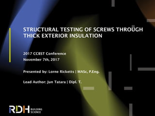 1
STRUCTURAL TESTING OF SCREWS THROUGH
THICK EXTERIOR INSULATION
2017 CCBST Conference
November 7th, 2017
Presented by: Lorne Ricketts | MASc, P.Eng.
Lead Author: Jun Tatara | Dipl. T.
 