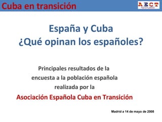 España y Cuba ¿Qué opinan los españoles? Principales resultados de la  encuesta a la población española realizada por la Asociación Española Cuba en Transición Madrid a 14 de mayo de 2008 