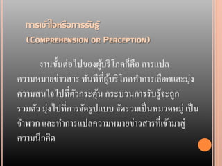 การเข้าใจหรือการรับรู้
  (COMPREHENSION OR PERCEPTION)

      งานขั้นต่อไปของผูบริ โภคก็คือ การแปล
                            ้
ความหมายข่าวสาร ทันทีที่ผบริ โภคทาการเลือกและมุ่ง
                              ู้
ความสนใจไปที่ตวกระตุน กระบวนการรับรู้จะถูก
                  ั       ้
รวมตัว มุ่งไปที่การจัดรู ปแบบ จัดรวมเป็ นหมวดหมู่ เป็ น
จาพวก และทาการแปลความหมายข่าวสารที่เข้ามาสู่
ความนึกคิด
 