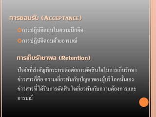 การยอมรับ (ACCEPTANCE)
  การปฏิบติตอบในความนึ กคิด
          ั
  การปฏิบติตอบด้วยอารมณ์
          ั

  การเก็บรักษาผล (Retention)
  ปั จจัยที่สาคัญที่กระทบต่อต่อการตัดสิ นใจในการเก็บรักษา
  ข่าวสารก็คือ ความเกี่ยวพันกับปั ญหาของผูบริ โภคนันเอง
                                            ้       ่
  ข่าวสารที่ได้รับการตัดสิ นใจเกี่ยวพันกับความต้องการและ
  อารมณ์
 